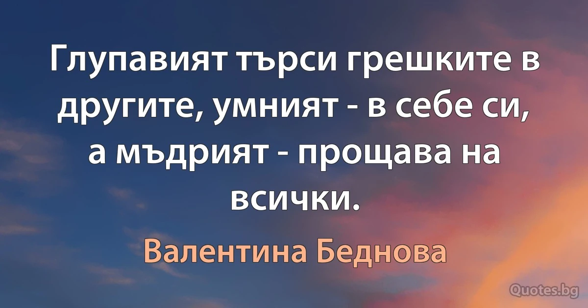 Глупавият търси грешките в другите, умният - в себе си, а мъдрият - прощава на всички. (Валентина Беднова)