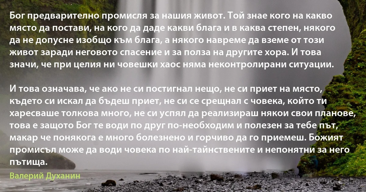 Бог предварително промисля за нашия живот. Той знае кого на какво място да постави, на кого да даде какви блага и в каква степен, някого да не допусне изобщо към блага, а някого навреме да вземе от този живот заради неговото спасение и за полза на другите хора. И това значи, че при целия ни човешки хаос няма неконтролирани ситуации.

И това означава, че ако не си постигнал нещо, не си приет на място, където си искал да бъдеш приет, не си се срещнал с човека, който ти харесваше толкова много, не си успял да реализираш някои свои планове, това е защото Бог те води по друг по-необходим и полезен за тебе път, макар че понякога е много болезнено и горчиво да го приемеш. Божият промисъл може да води човека по най-тайнствените и непонятни за него пътища. (Валерий Духанин)