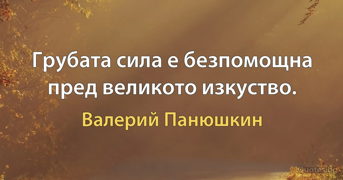 Грубата сила е безпомощна пред великото изкуство. (Валерий Панюшкин)