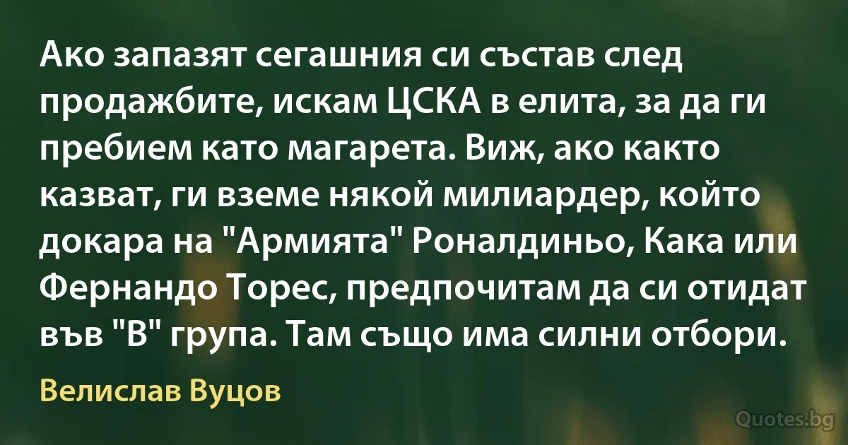 Ако запазят сегашния си състав след продажбите, искам ЦСКА в елита, за да ги пребием като магарета. Виж, ако както казват, ги вземе някой милиардер, който докара на "Армията" Роналдиньо, Кака или Фернандо Торес, предпочитам да си отидат във "В" група. Там също има силни отбори. (Велислав Вуцов)