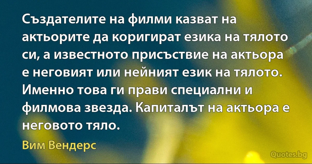 Създателите на филми казват на актьорите да коригират езика на тялото си, а известното присъствие на актьора е неговият или нейният език на тялото. Именно това ги прави специални и филмова звезда. Капиталът на актьора е неговото тяло. (Вим Вендерс)