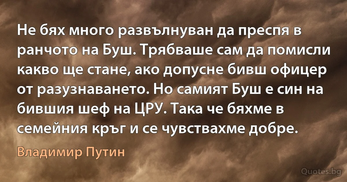 Не бях много развълнуван да преспя в ранчото на Буш. Трябваше сам да помисли какво ще стане, ако допусне бивш офицер от разузнаването. Но самият Буш е син на бившия шеф на ЦРУ. Така че бяхме в семейния кръг и се чувствахме добре. (Владимир Путин)