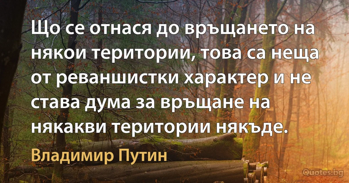 Що се отнася до връщането на някои територии, това са неща от реваншистки характер и не става дума за връщане на някакви територии някъде. (Владимир Путин)