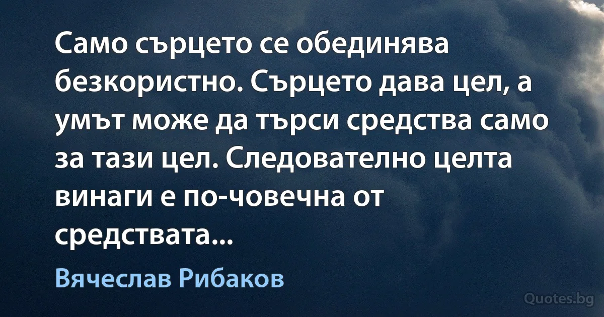 Само сърцето се обединява безкористно. Сърцето дава цел, а умът може да търси средства само за тази цел. Следователно целта винаги е по-човечна от средствата... (Вячеслав Рибаков)