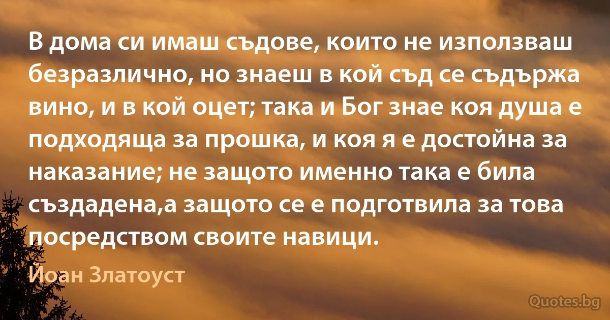 В дома си имаш съдове, които не използваш безразлично, но знаеш в кой съд се съдържа вино, и в кой оцет; така и Бог знае коя душа е подходяща за прошка, и коя я е достойна за наказание; не защото именно така е била създадена,а защото се е подготвила за това посредством своите навици. (Йоан Златоуст)