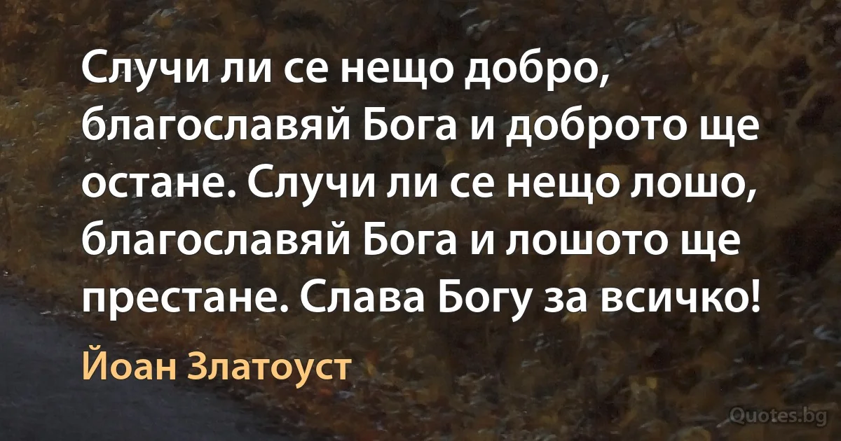 Случи ли се нещо добро, благославяй Бога и доброто ще остане. Случи ли се нещо лошо, благославяй Бога и лошото ще престане. Слава Богу за всичко! (Йоан Златоуст)