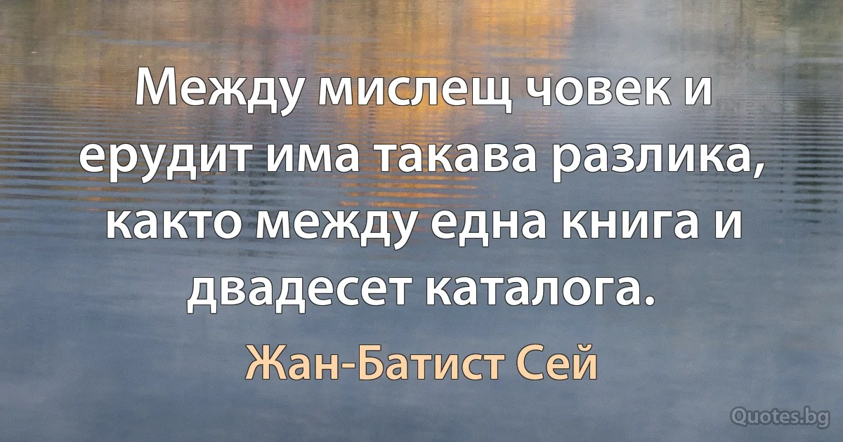 Между мислещ човек и ерудит има такава разлика, както между една книга и двадесет каталога. (Жан-Батист Сей)