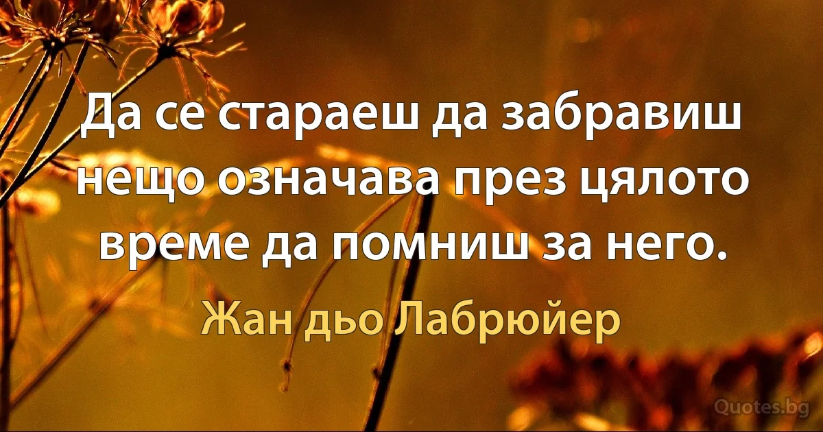 Да се стараеш да забравиш нещо означава през цялото време да помниш за него. (Жан дьо Лабрюйер)