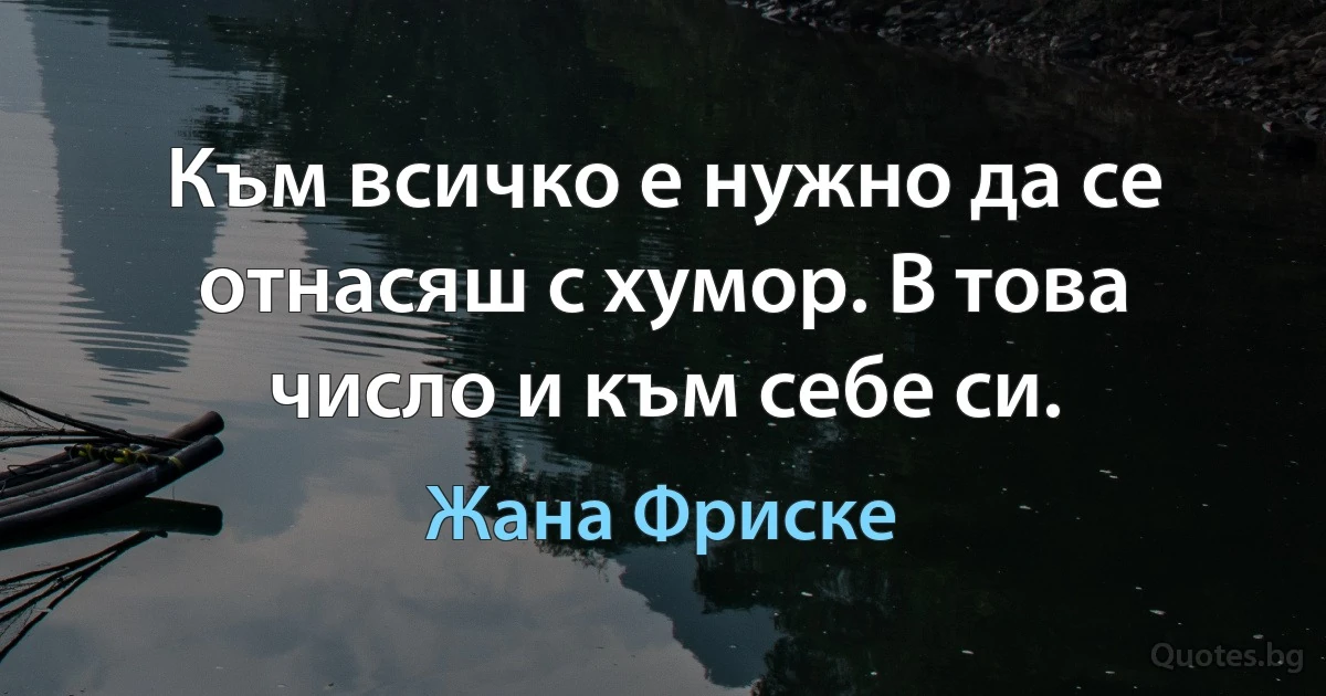 Към всичко е нужно да се отнасяш с хумор. В това число и към себе си. (Жана Фриске)