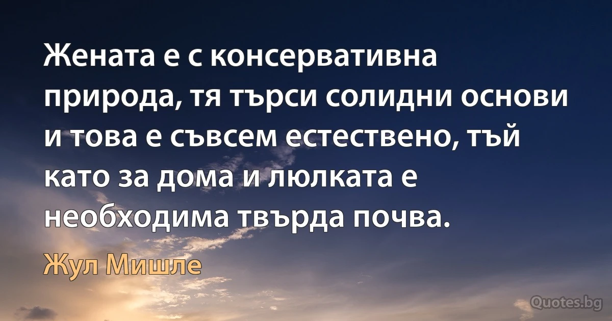 Жената е с консервативна природа, тя търси солидни основи и това е съвсем естествено, тъй като за дома и люлката е необходима твърда почва. (Жул Мишле)