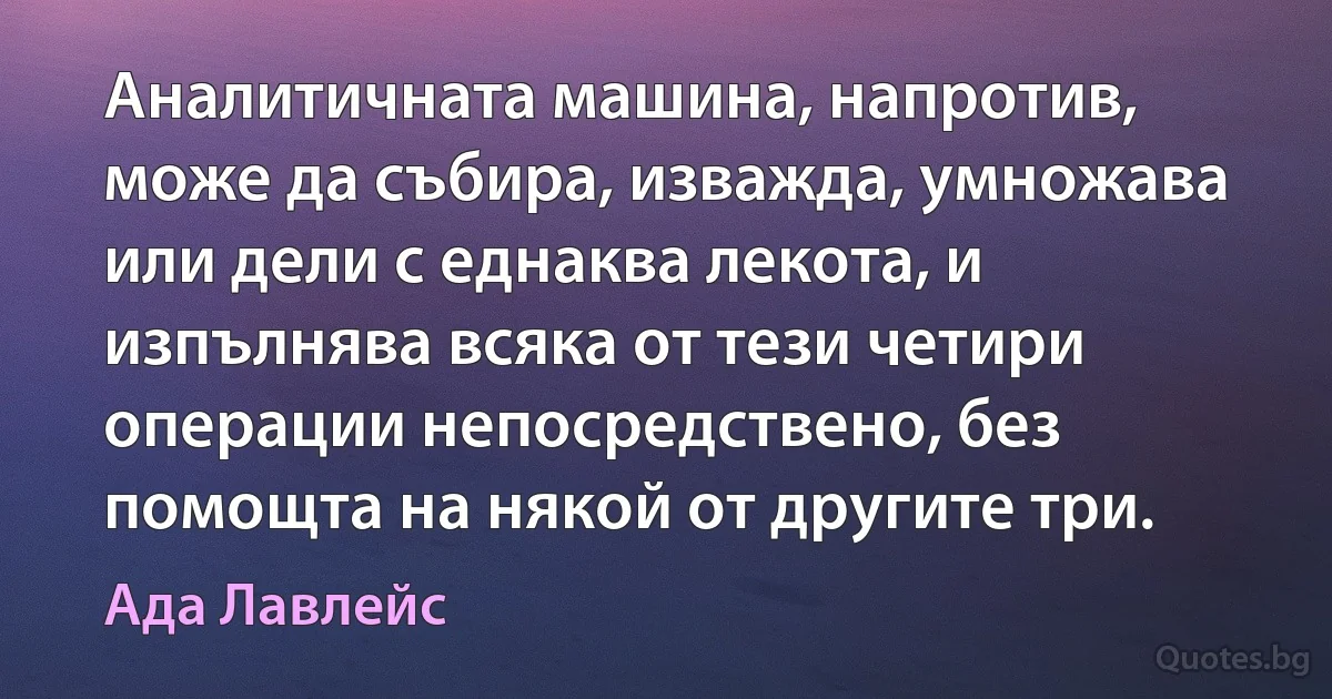 Аналитичната машина, напротив, може да събира, изважда, умножава или дели с еднаква лекота, и изпълнява всяка от тези четири операции непосредствено, без помощта на някой от другите три. (Ада Лавлейс)