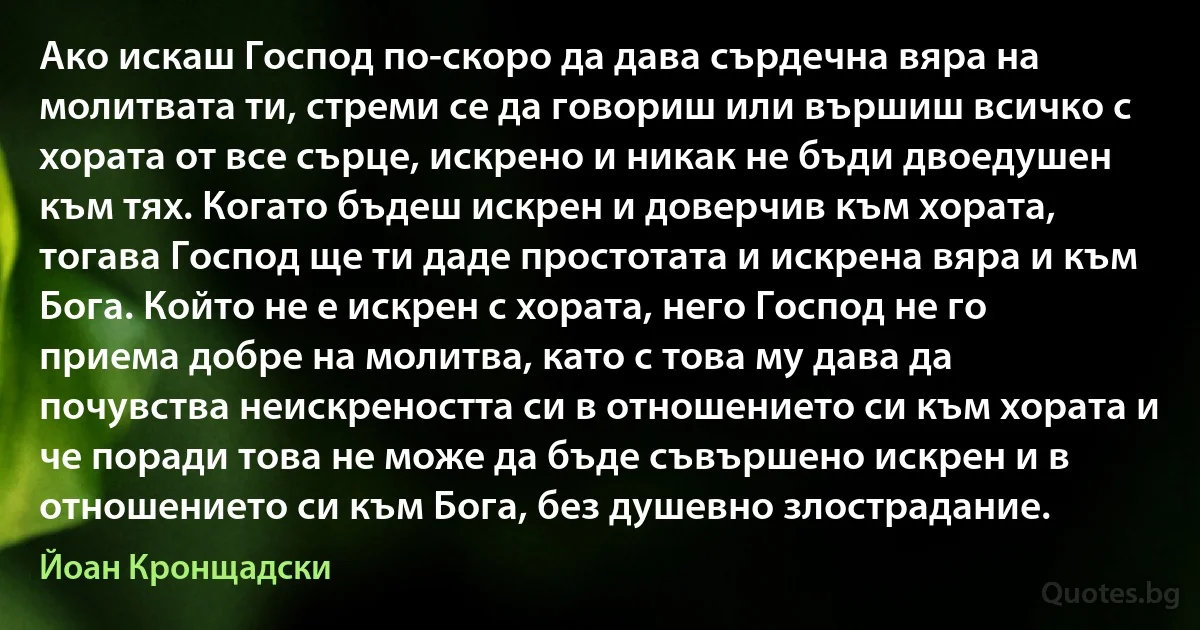 Ако искаш Господ по-скоро да дава сърдечна вяра на молитвата ти, стреми се да говориш или вършиш всичко с хората от все сърце, искрено и никак не бъди двоедушен към тях. Когато бъдеш искрен и доверчив към хората, тогава Господ ще ти даде простотата и искрена вяра и към Бога. Който не е искрен с хората, него Господ не го приема добре на молитва, като с това му дава да почувства неискреността си в отношението си към хората и че поради това не може да бъде съвършено искрен и в отношението си към Бога, без душевно злострадание. (Йоан Кронщадски)