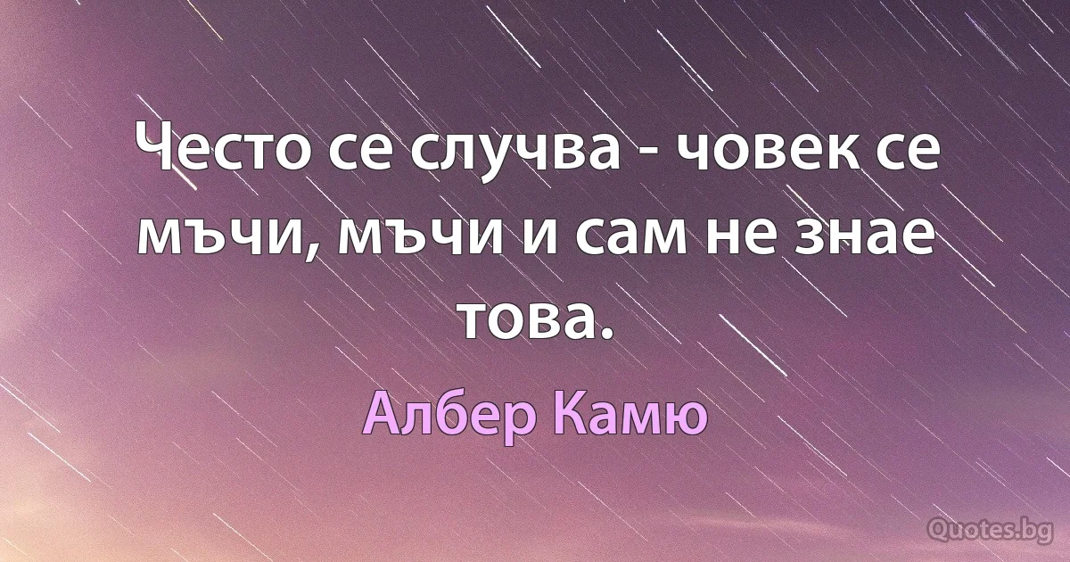 Често се случва - човек се мъчи, мъчи и сам не знае това. (Албер Камю)