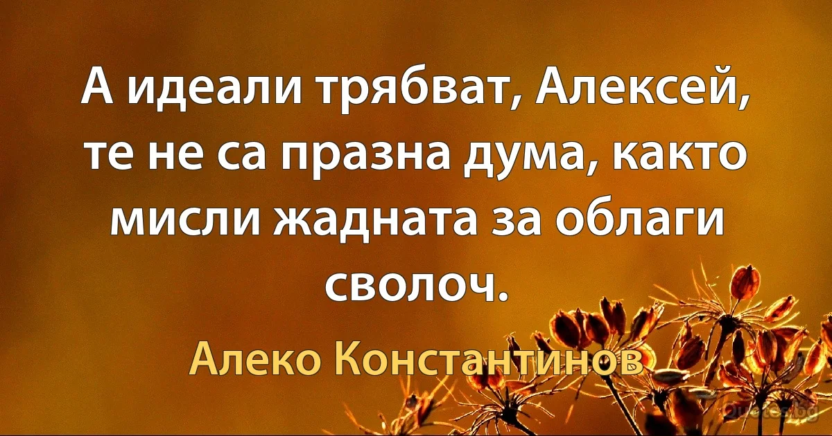 А идеали трябват, Алексей, те не са празна дума, както мисли жадната за облаги сволоч. (Алеко Константинов)