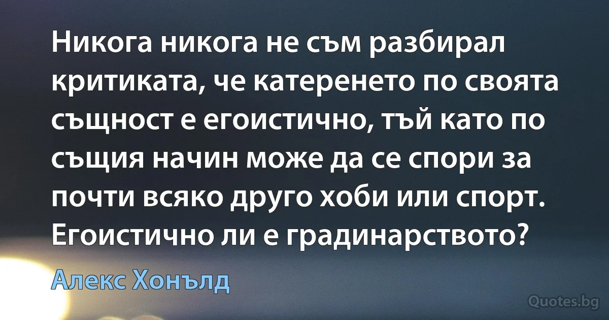 Никога никога не съм разбирал критиката, че катеренето по своята същност е егоистично, тъй като по същия начин може да се спори за почти всяко друго хоби или спорт. Егоистично ли е градинарството? (Алекс Хонълд)