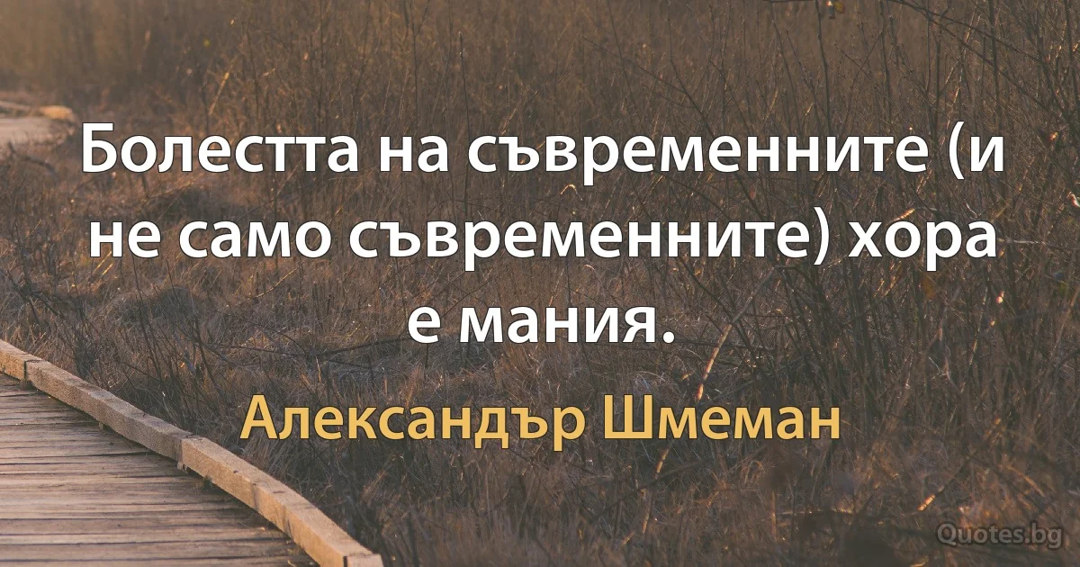 Болестта на съвременните (и не само съвременните) хора е мания. (Александър Шмеман)