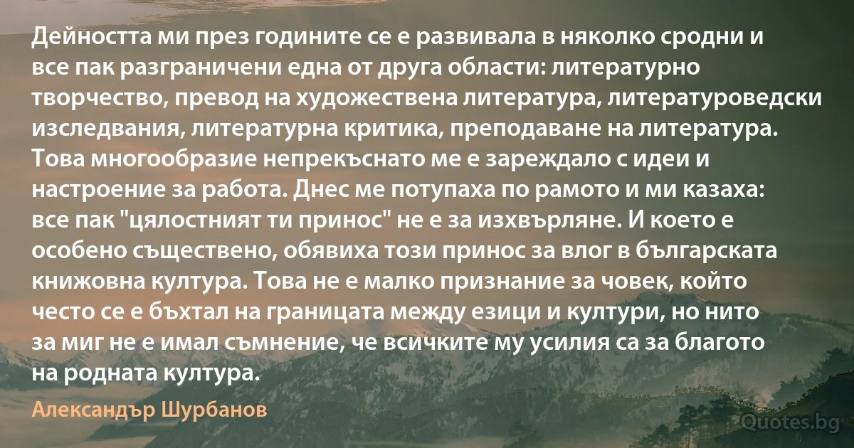 Дейността ми през годините се е развивала в няколко сродни и все пак разграничени една от друга области: литературно творчество, превод на художествена литература, литературоведски изследвания, литературна критика, преподаване на литература. Това многообразие непрекъснато ме е зареждало с идеи и настроение за работа. Днес ме потупаха по рамото и ми казаха: все пак "цялостният ти принос" не е за изхвърляне. И което е особено съществено, обявиха този принос за влог в българската книжовна култура. Това не е малко признание за човек, който често се е бъхтал на границата между езици и култури, но нито за миг не е имал съмнение, че всичките му усилия са за благото на родната култура. (Александър Шурбанов)