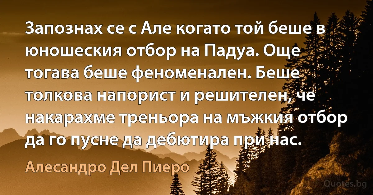 Запознах се с Але когато той беше в юношеския отбор на Падуа. Още тогава беше феноменален. Беше толкова напорист и решителен, че накарахме треньора на мъжкия отбор да го пусне да дебютира при нас. (Алесандро Дел Пиеро)