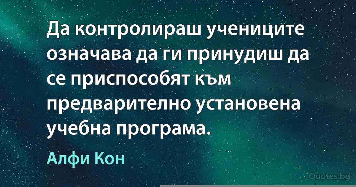 Да контролираш учениците означава да ги принудиш да се приспособят към предварително установена учебна програма. (Алфи Кон)