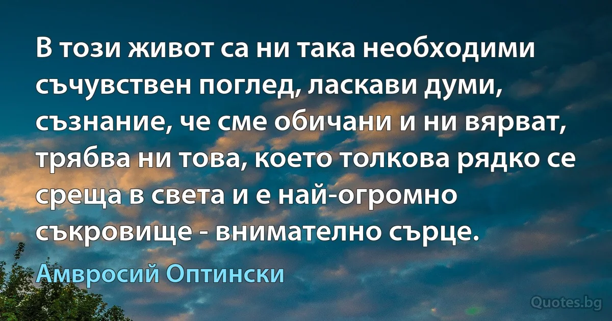 В този живот са ни така необходими съчувствен поглед, ласкави думи, съзнание, че сме обичани и ни вярват, трябва ни това, което толкова рядко се среща в света и е най-огромно съкровище - внимателно сърце. (Амвросий Оптински)