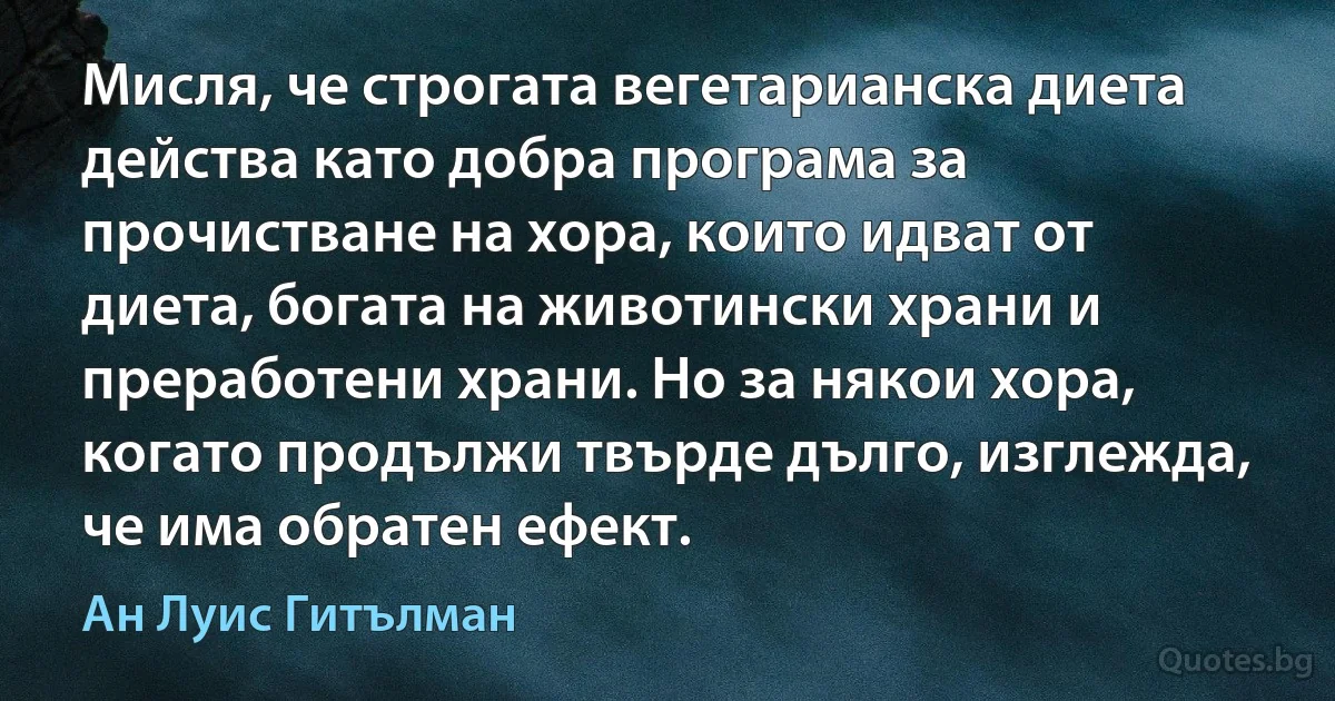 Мисля, че строгата вегетарианска диета действа като добра програма за прочистване на хора, които идват от диета, богата на животински храни и преработени храни. Но за някои хора, когато продължи твърде дълго, изглежда, че има обратен ефект. (Ан Луис Гитълман)