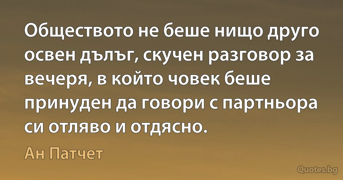 Обществото не беше нищо друго освен дълъг, скучен разговор за вечеря, в който човек беше принуден да говори с партньора си отляво и отдясно. (Ан Патчет)