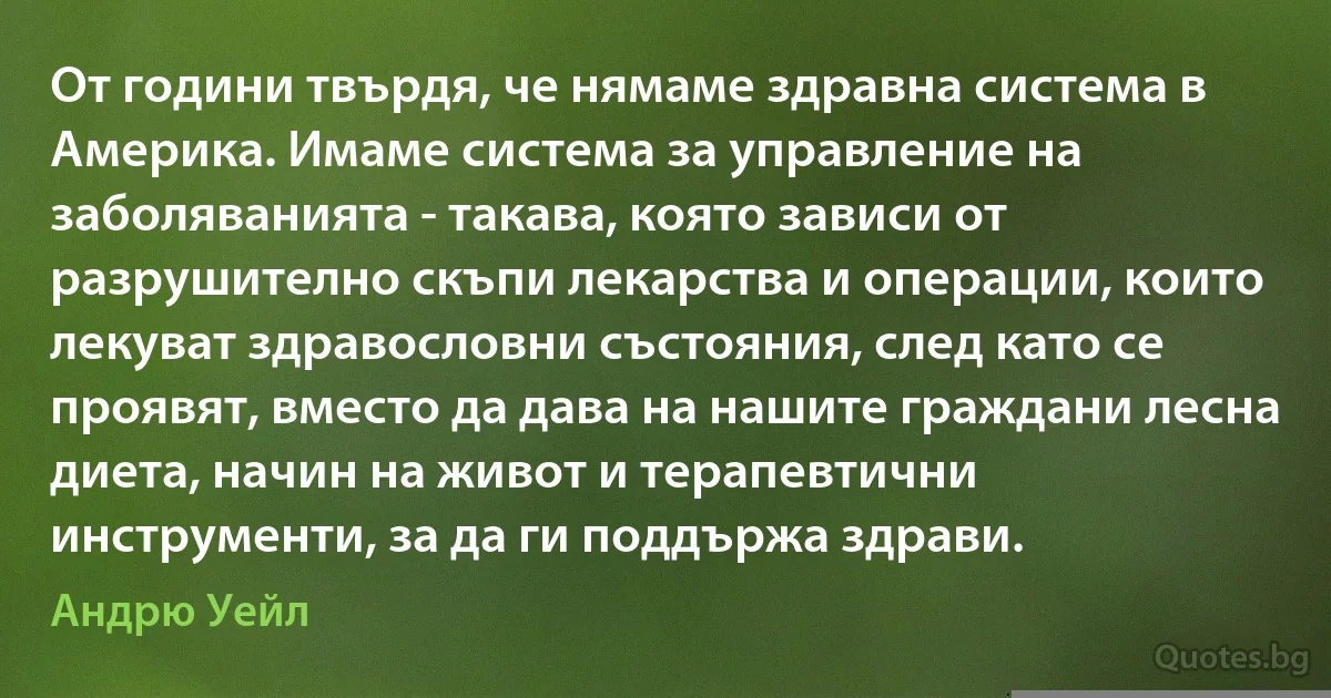 От години твърдя, че нямаме здравна система в Америка. Имаме система за управление на заболяванията - такава, която зависи от разрушително скъпи лекарства и операции, които лекуват здравословни състояния, след като се проявят, вместо да дава на нашите граждани лесна диета, начин на живот и терапевтични инструменти, за да ги поддържа здрави. (Андрю Уейл)