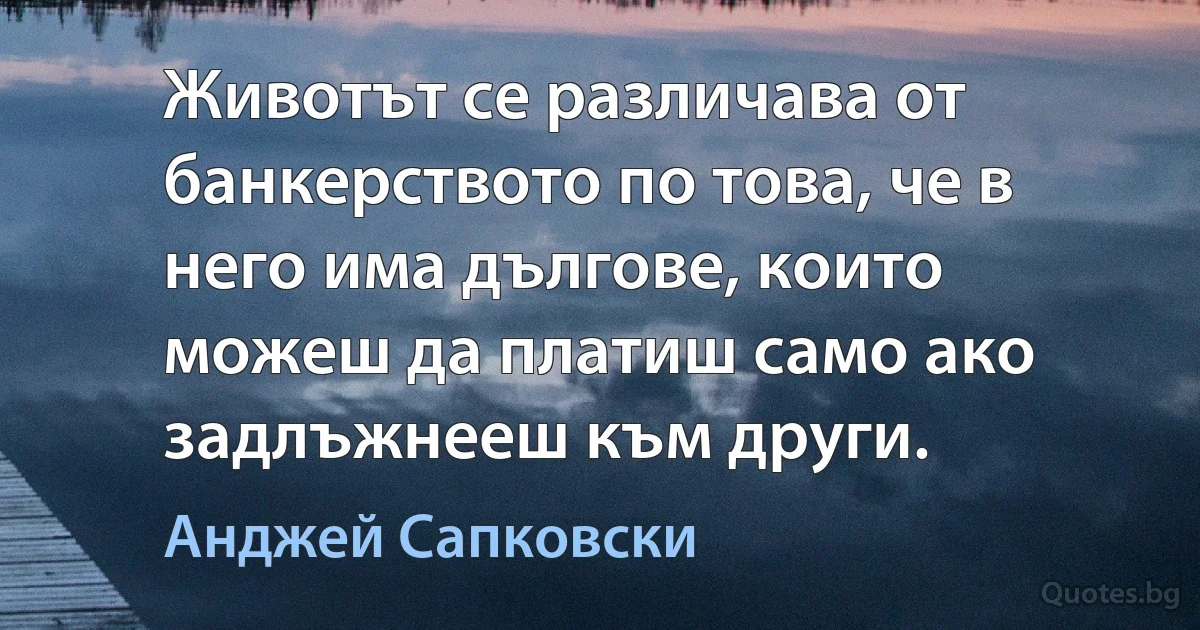 Животът се различава от банкерството по това, че в него има дългове, които можеш да платиш само ако задлъжнееш към други. (Анджей Сапковски)