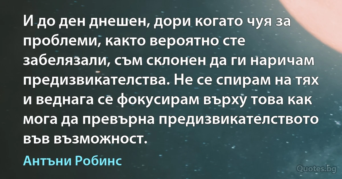 И до ден днешен, дори когато чуя за проблеми, както вероятно сте забелязали, съм склонен да ги наричам предизвикателства. Не се спирам на тях и веднага се фокусирам върху това как мога да превърна предизвикателството във възможност. (Антъни Робинс)