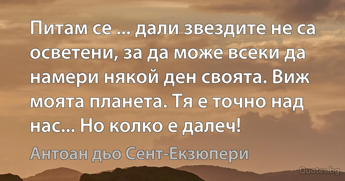 Питам се ... дали звездите не са осветени, за да може всеки да намери някой ден своята. Виж моята планета. Тя е точно над нас... Но колко е далеч! (Антоан дьо Сент-Екзюпери)