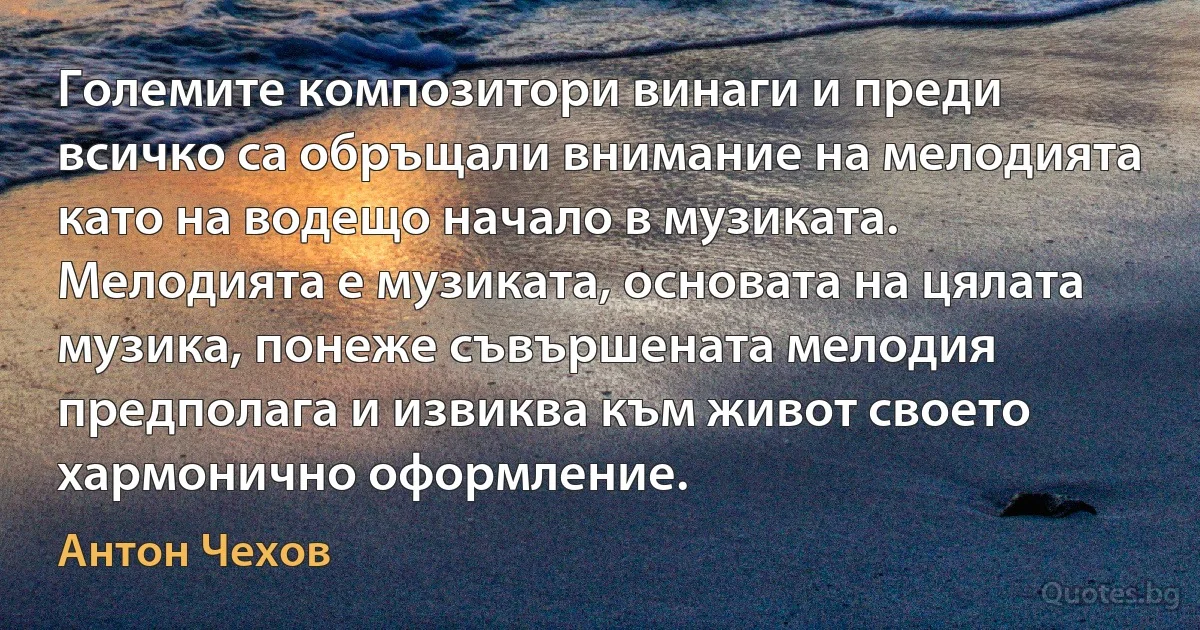 Големите композитори винаги и преди всичко са обръщали внимание на мелодията като на водещо начало в музиката. Мелодията е музиката, основата на цялата музика, понеже съвършената мелодия предполага и извиква към живот своето хармонично оформление. (Антон Чехов)