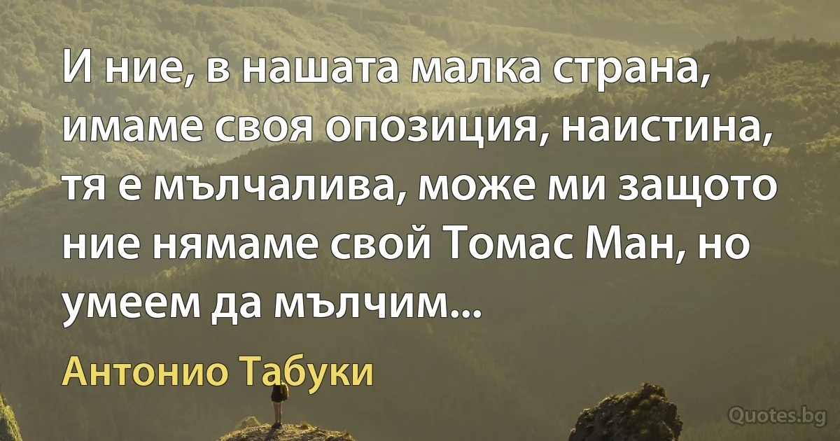 И ние, в нашата малка страна, имаме своя опозиция, наистина, тя е мълчалива, може ми защото ние нямаме свой Томас Ман, но умеем да мълчим... (Антонио Табуки)