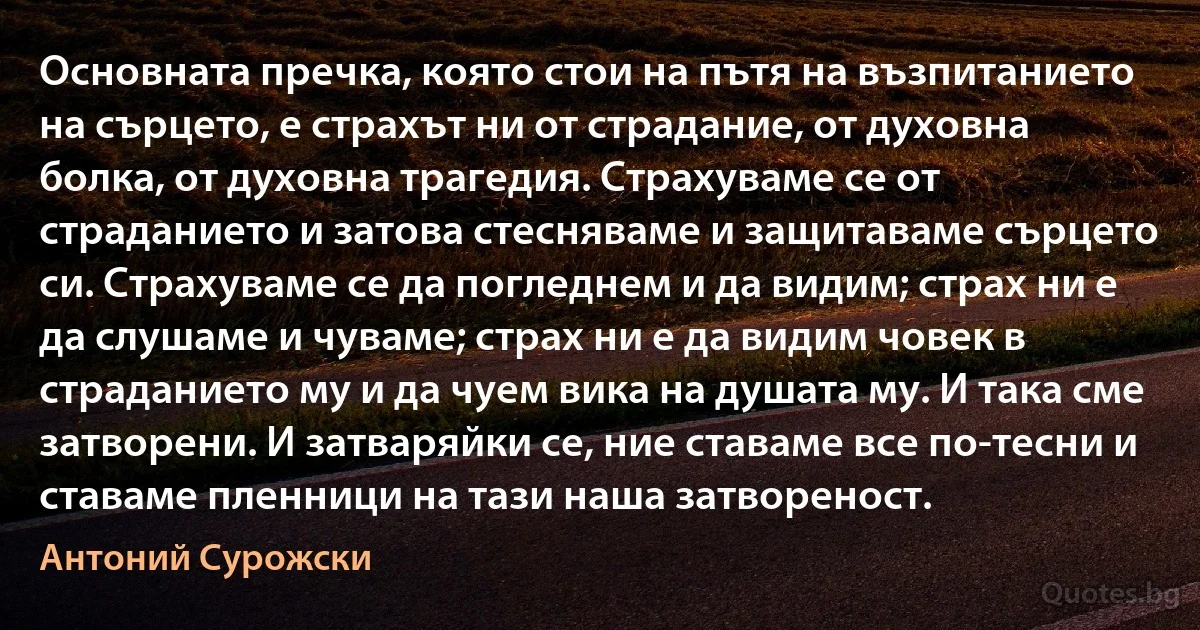 Основната пречка, която стои на пътя на възпитанието на сърцето, е страхът ни от страдание, от духовна болка, от духовна трагедия. Страхуваме се от страданието и затова стесняваме и защитаваме сърцето си. Страхуваме се да погледнем и да видим; страх ни е да слушаме и чуваме; страх ни е да видим човек в страданието му и да чуем вика на душата му. И така сме затворени. И затваряйки се, ние ставаме все по-тесни и ставаме пленници на тази наша затвореност. (Антоний Сурожски)