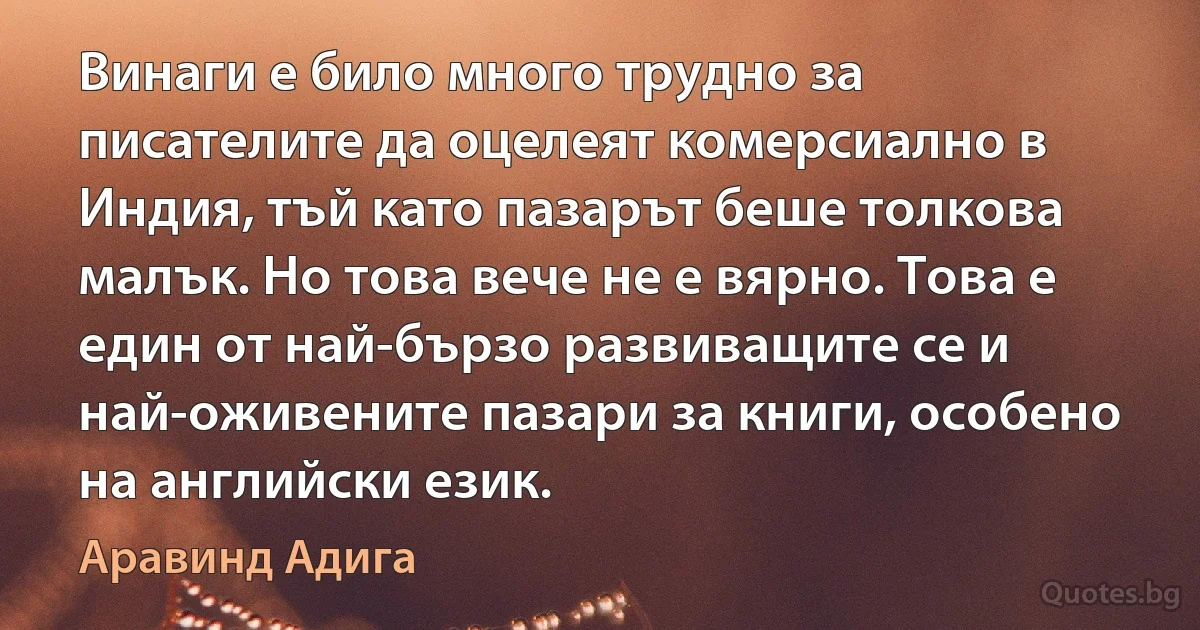 Винаги е било много трудно за писателите да оцелеят комерсиално в Индия, тъй като пазарът беше толкова малък. Но това вече не е вярно. Това е един от най-бързо развиващите се и най-оживените пазари за книги, особено на английски език. (Аравинд Адига)