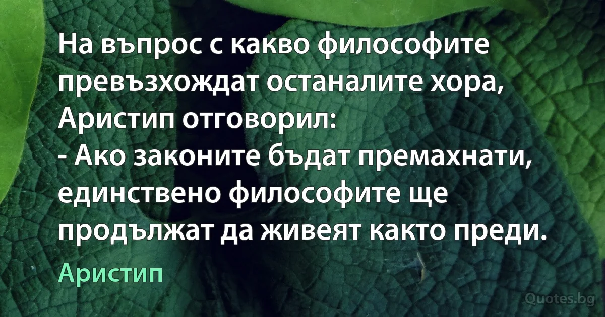 На въпрос с какво философите превъзхождат останалите хора, Аристип отговорил:
- Ако законите бъдат премахнати, единствено философите ще продължат да живеят както преди. (Аристип)