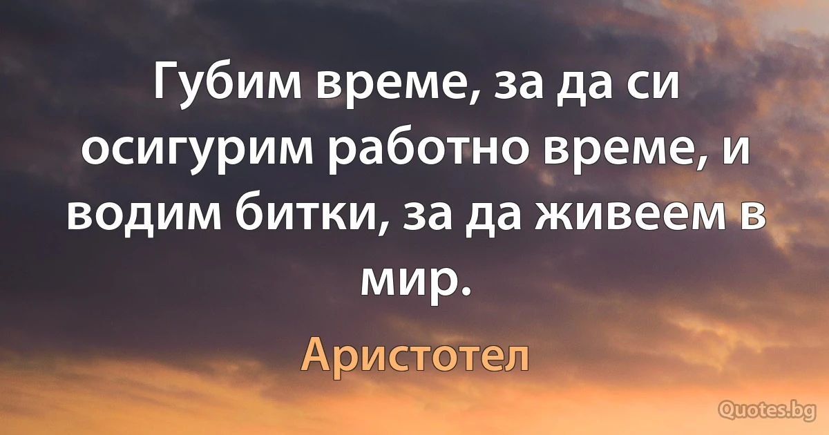 Губим време, за да си осигурим работно време, и водим битки, за да живеем в мир. (Аристотел)