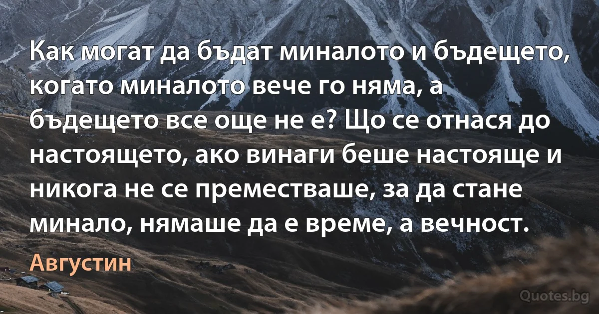 Как могат да бъдат миналото и бъдещето, когато миналото вече го няма, а бъдещето все още не е? Що се отнася до настоящето, ако винаги беше настояще и никога не се преместваше, за да стане минало, нямаше да е време, а вечност. (Августин)