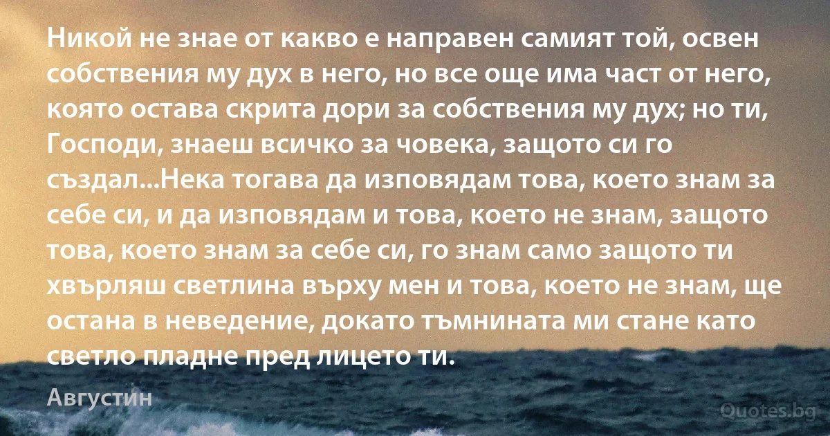 Никой не знае от какво е направен самият той, освен собствения му дух в него, но все още има част от него, която остава скрита дори за собствения му дух; но ти, Господи, знаеш всичко за човека, защото си го създал...Нека тогава да изповядам това, което знам за себе си, и да изповядам и това, което не знам, защото това, което знам за себе си, го знам само защото ти хвърляш светлина върху мен и това, което не знам, ще остана в неведение, докато тъмнината ми стане като светло пладне пред лицето ти. (Августин)