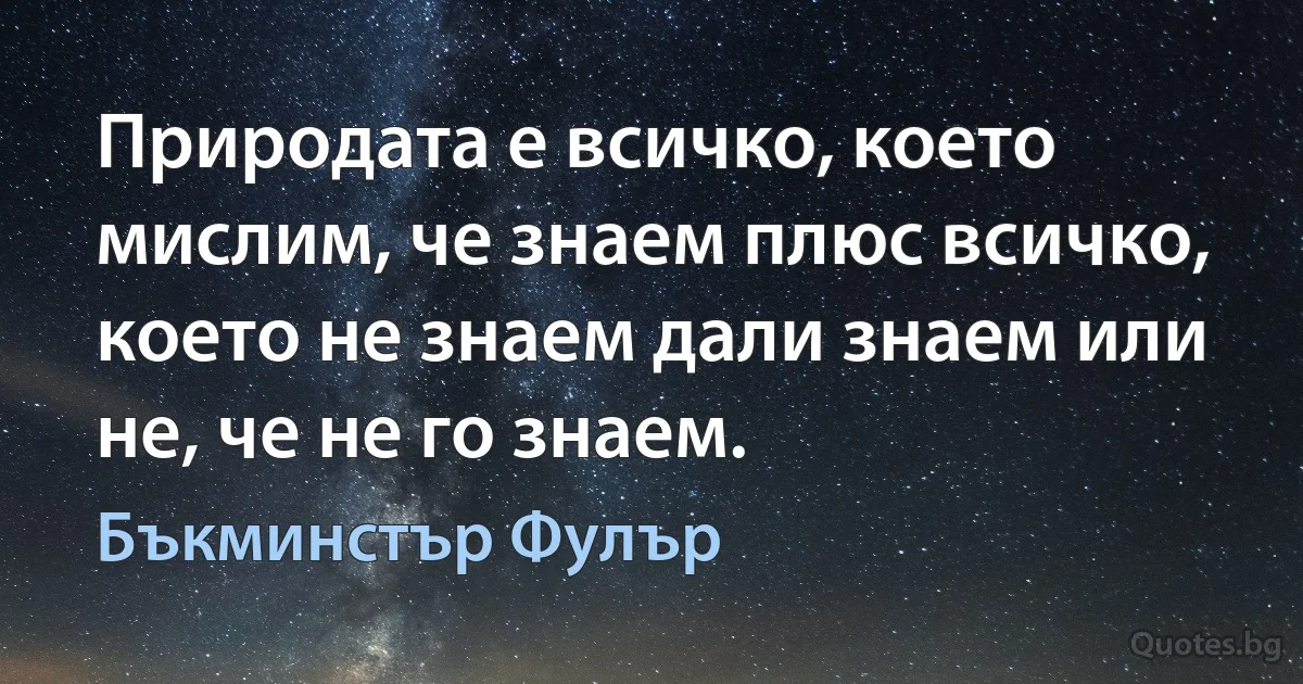 Природата е всичко, което мислим, че знаем плюс всичко, което не знаем дали знаем или не, че не го знаем. (Бъкминстър Фулър)