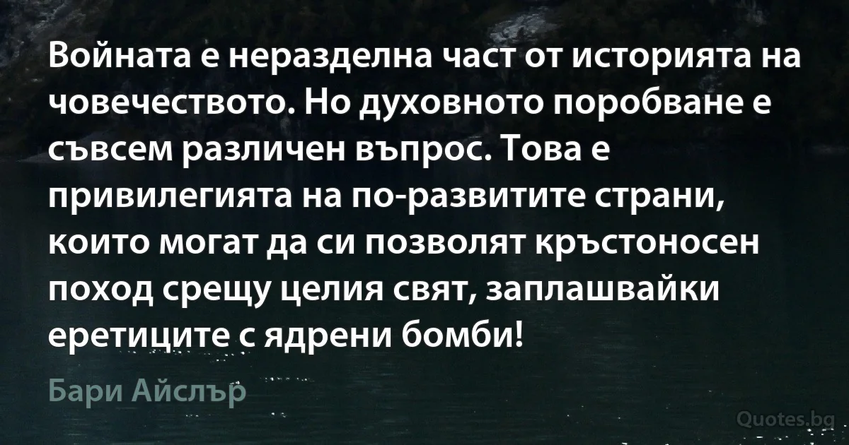 Войната е неразделна част от историята на човечеството. Но духовното поробване е съвсем различен въпрос. Това е привилегията на по-развитите страни, които могат да си позволят кръстоносен поход срещу целия свят, заплашвайки еретиците с ядрени бомби! (Бари Айслър)