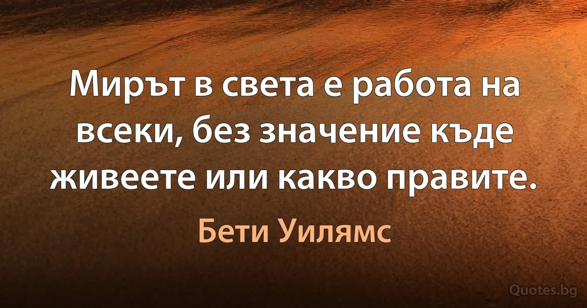 Мирът в света е работа на всеки, без значение къде живеете или какво правите. (Бети Уилямс)