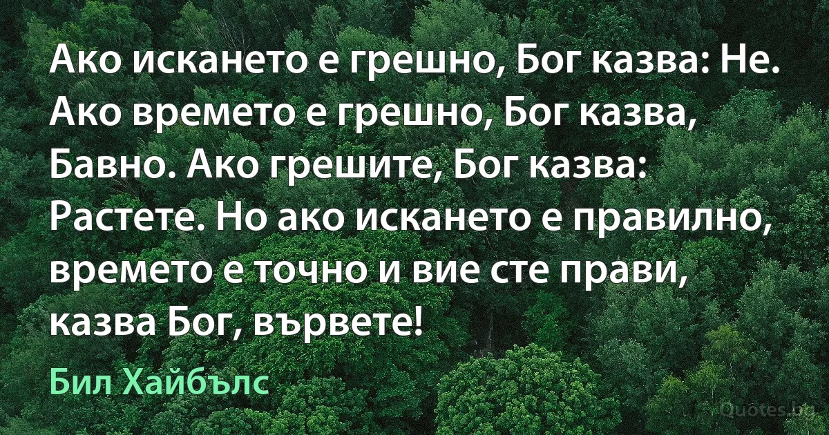 Ако искането е грешно, Бог казва: Не. Ако времето е грешно, Бог казва, Бавно. Ако грешите, Бог казва: Растете. Но ако искането е правилно, времето е точно и вие сте прави, казва Бог, вървете! (Бил Хайбълс)