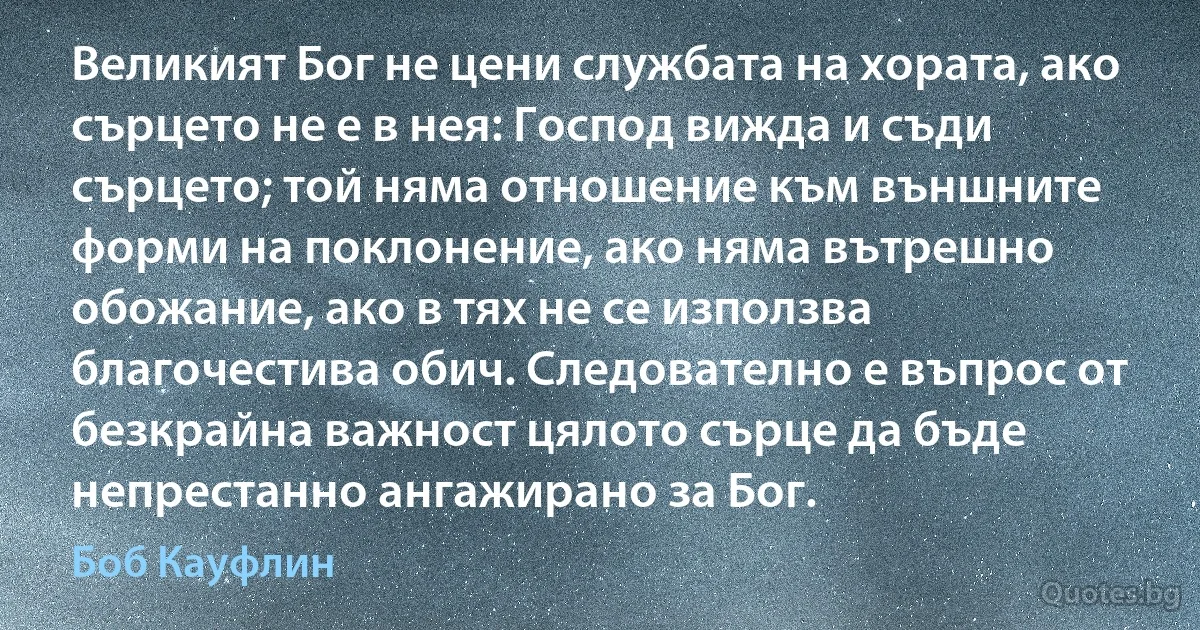 Великият Бог не цени службата на хората, ако сърцето не е в нея: Господ вижда и съди сърцето; той няма отношение към външните форми на поклонение, ако няма вътрешно обожание, ако в тях не се използва благочестива обич. Следователно е въпрос от безкрайна важност цялото сърце да бъде непрестанно ангажирано за Бог. (Боб Кауфлин)