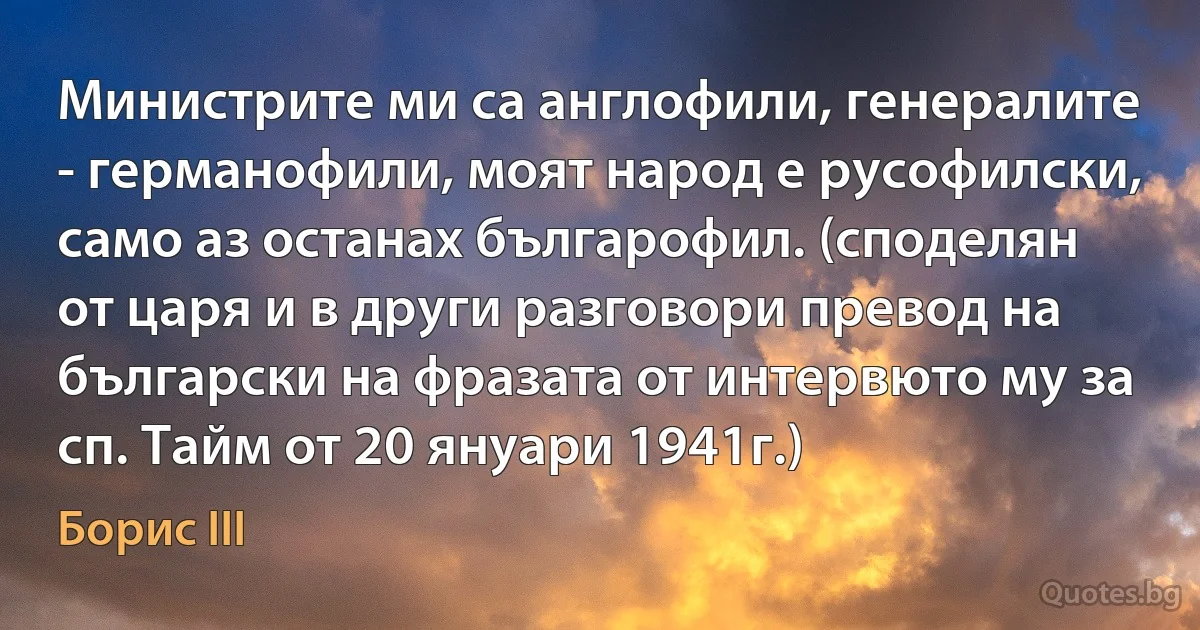 Министрите ми са англофили, генералите - германофили, моят народ е русофилски, само аз останах българофил. (споделян от царя и в други разговори превод на български на фразата от интервюто му за сп. Тайм от 20 януари 1941г.) (Борис III)