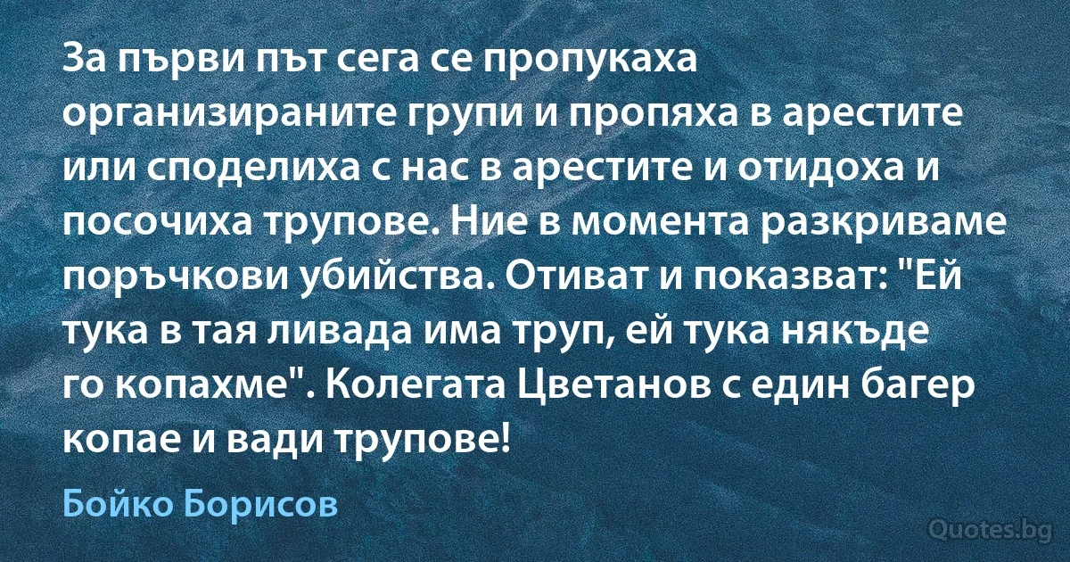 За първи път сега се пропукаха организираните групи и пропяха в арестите или споделиха с нас в арестите и отидоха и посочиха трупове. Ние в момента разкриваме поръчкови убийства. Отиват и показват: "Ей тука в тая ливада има труп, ей тука някъде го копахме". Колегата Цветанов с един багер копае и вади трупове! (Бойко Борисов)