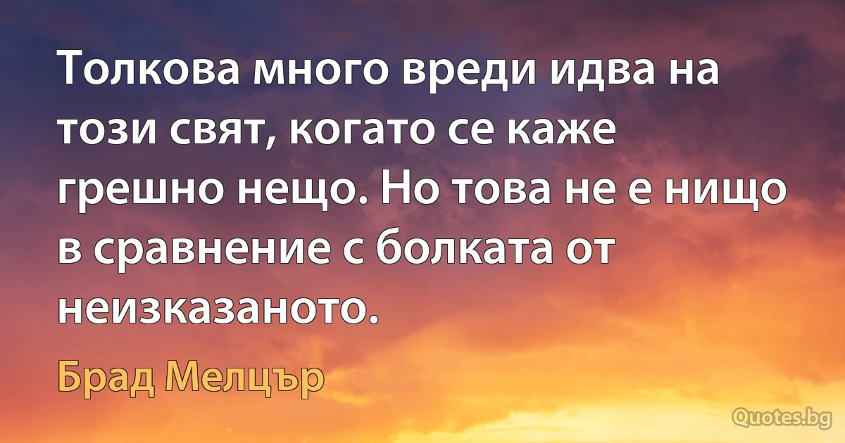 Толкова много вреди идва на този свят, когато се каже грешно нещо. Но това не е нищо в сравнение с болката от неизказаното. (Брад Мелцър)