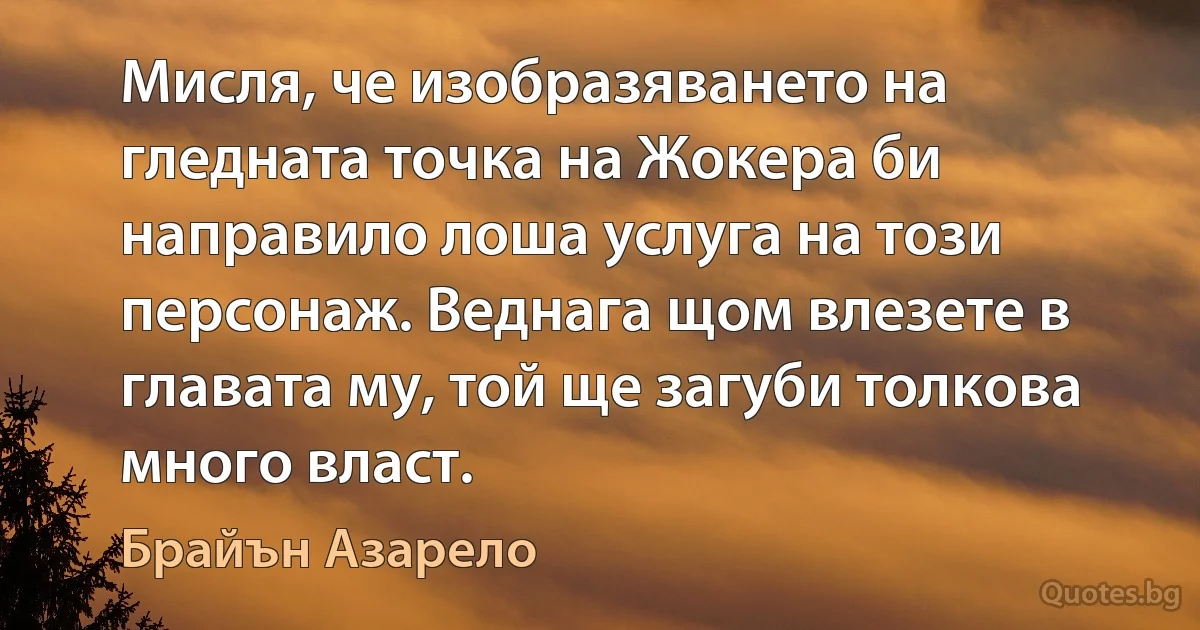 Мисля, че изобразяването на гледната точка на Жокера би направило лоша услуга на този персонаж. Веднага щом влезете в главата му, той ще загуби толкова много власт. (Брайън Азарело)