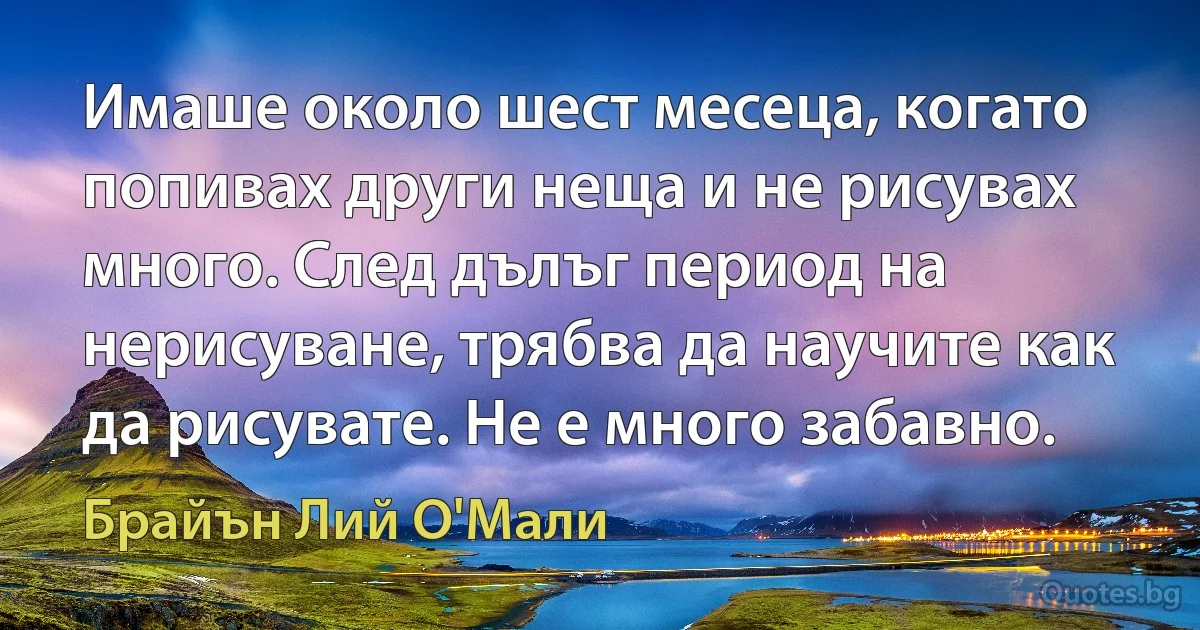 Имаше около шест месеца, когато попивах други неща и не рисувах много. След дълъг период на нерисуване, трябва да научите как да рисувате. Не е много забавно. (Брайън Лий О'Мали)