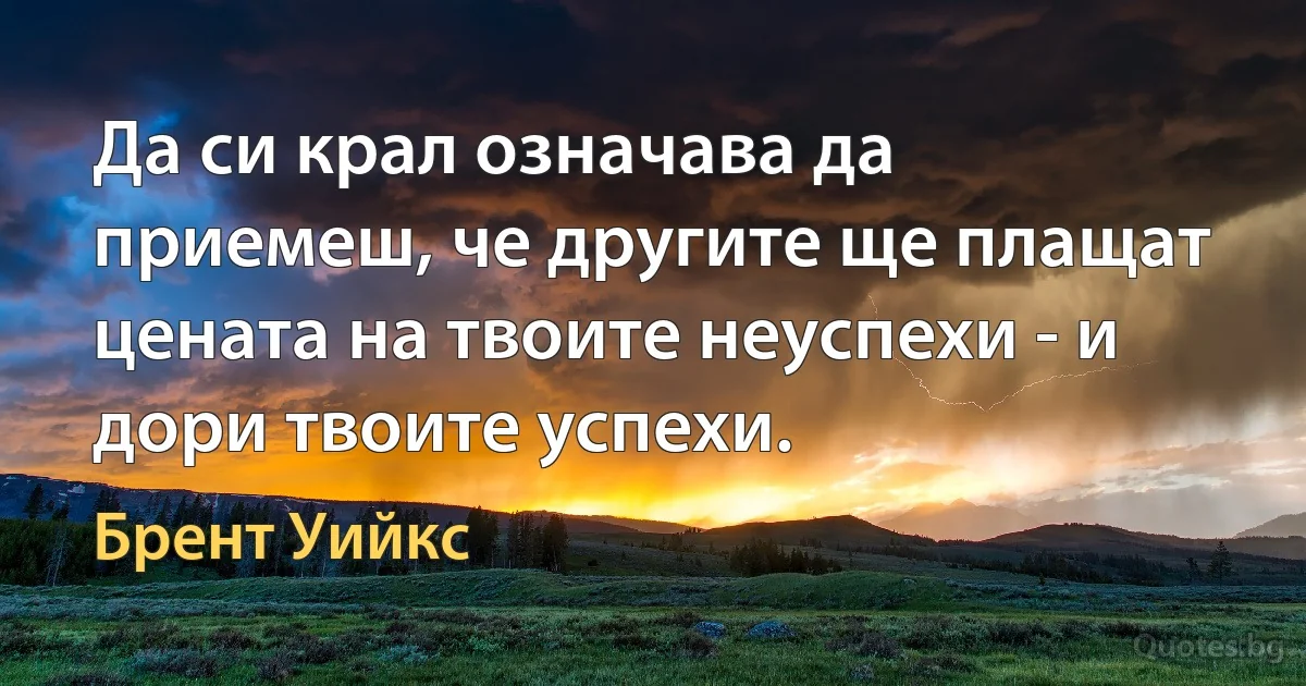 Да си крал означава да приемеш, че другите ще плащат цената на твоите неуспехи - и дори твоите успехи. (Брент Уийкс)