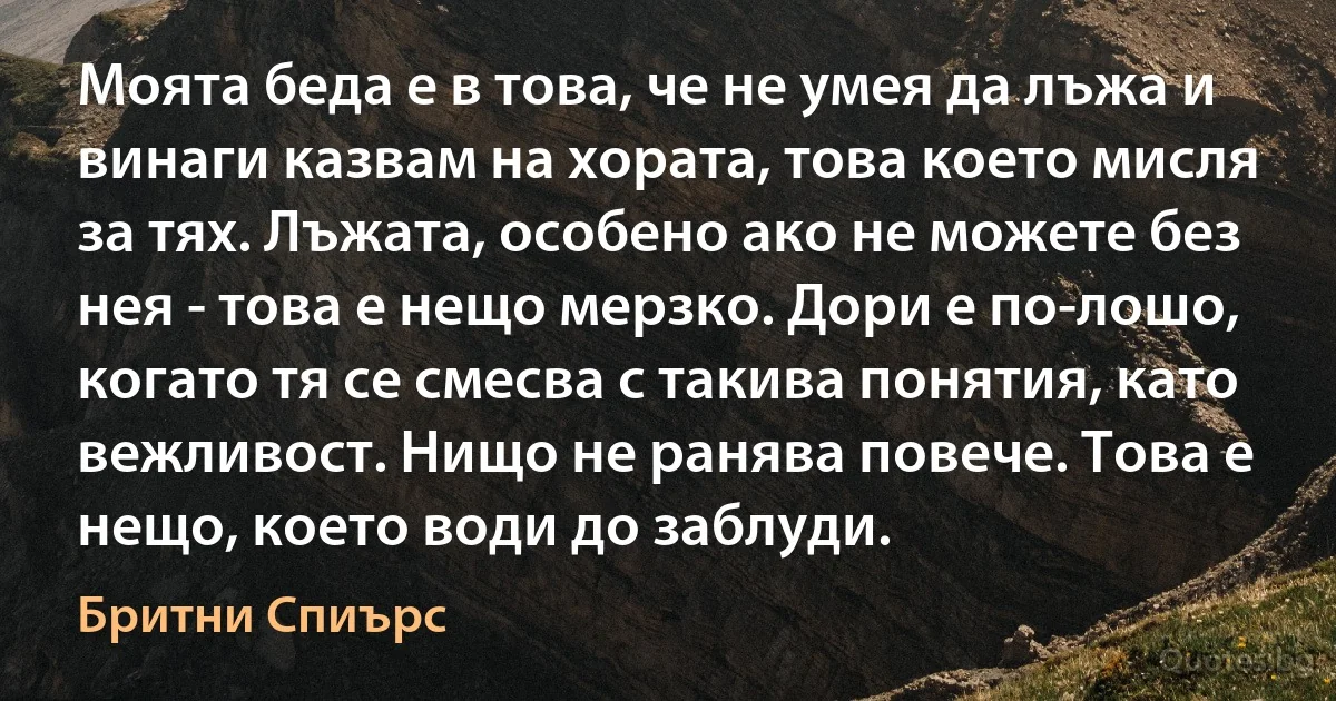 Моята беда е в това, че не умея да лъжа и винаги казвам на хората, това което мисля за тях. Лъжата, особено ако не можете без нея - това е нещо мерзко. Дори е по-лошо, когато тя се смесва с такива понятия, като вежливост. Нищо не ранява повече. Това е нещо, което води до заблуди. (Бритни Спиърс)